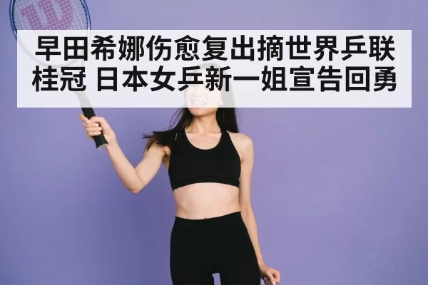 早田希娜伤愈复出摘世界乒联桂冠 日本女乒新一姐宣告回勇