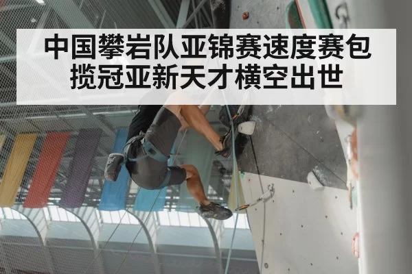 中国攀岩队亚锦赛速度赛包揽冠亚新天才横空出世