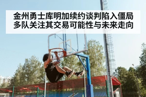 金州勇士库明加续约谈判陷入僵局 多队关注其交易可能性与未来走向