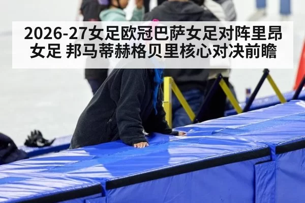 2026-27女足欧冠巴萨女足对阵里昂女足 邦马蒂赫格贝里核心对决前瞻