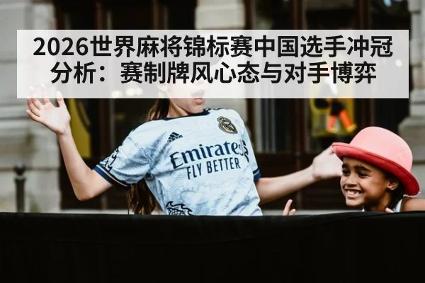 2026世界麻将锦标赛中国选手冲冠分析：赛制牌风心态与对手博弈